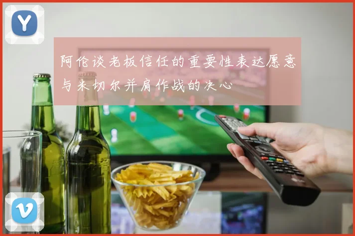 阿伦谈老板信任的重要性表达愿意与米切尔并肩作战的决心