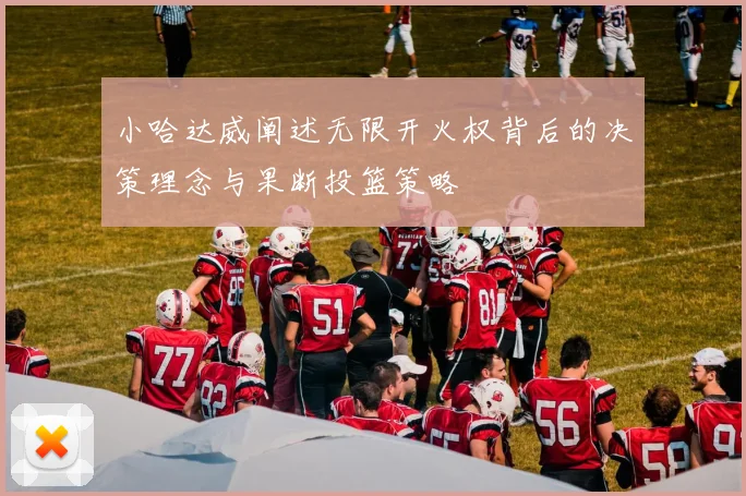 小哈达威阐述无限开火权背后的决策理念与果断投篮策略