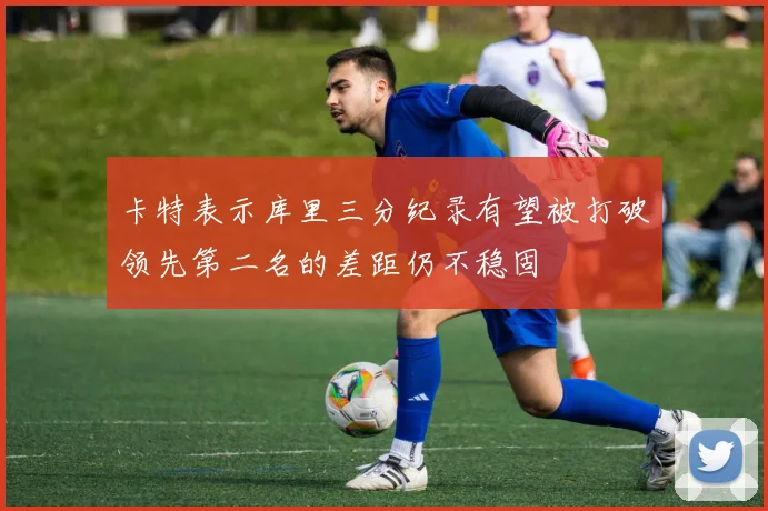 卡特表示库里三分纪录有望被打破领先第二名的差距仍不稳固