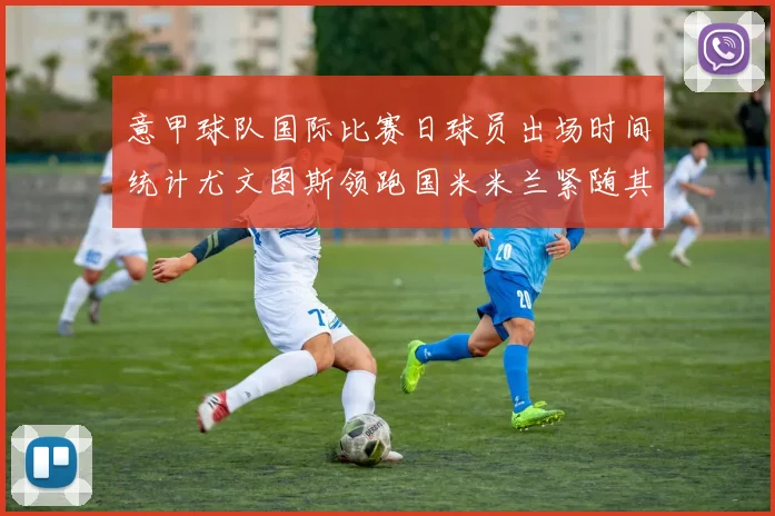 意甲球队国际比赛日球员出场时间统计尤文图斯领跑国米米兰紧随其后