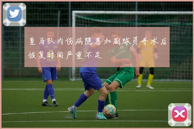 皇马队内伤病隐患加剧球员手术后恢复时间严重不足