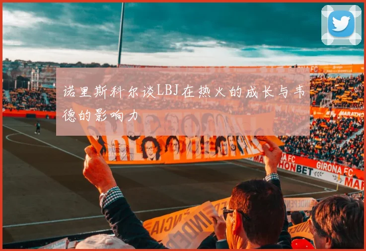 诺里斯科尔谈LBJ在热火的成长与韦德的影响力