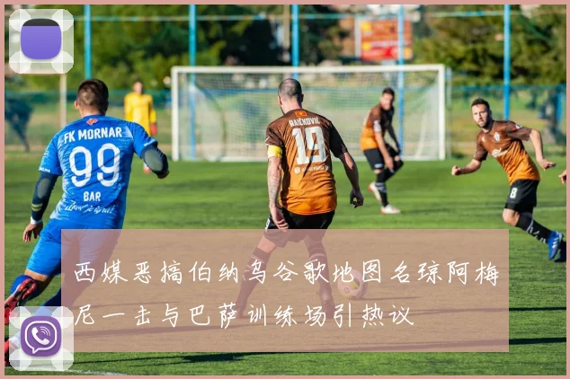 西媒恶搞伯纳乌谷歌地图名琼阿梅尼一击与巴萨训练场引热议