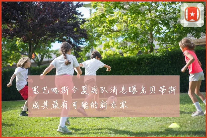 塞巴略斯今夏离队消息曝光贝蒂斯成其最有可能的新东家