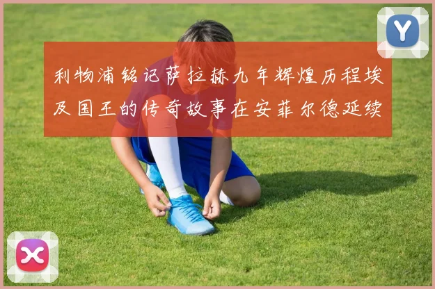 利物浦铭记萨拉赫九年辉煌历程埃及国王的传奇故事在安菲尔德延续