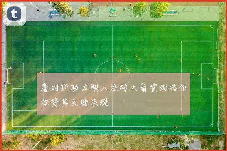 詹姆斯助力湖人逆转火箭霍姆格伦称赞其关键表现