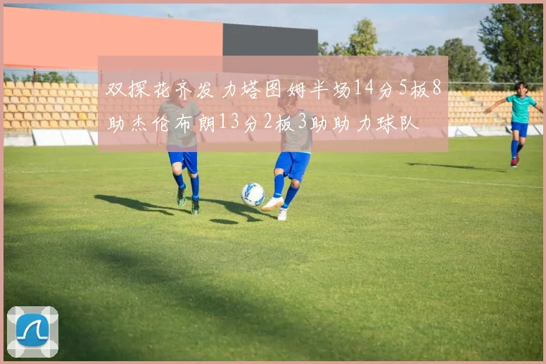 双探花齐发力塔图姆半场14分5板8助杰伦布朗13分2板3助助力球队