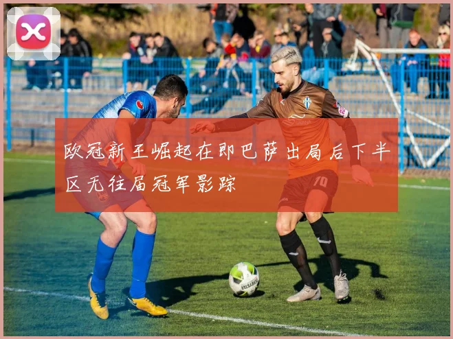 欧冠新王崛起在即巴萨出局后下半区无往届冠军影踪