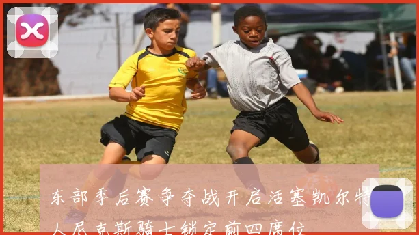 东部季后赛争夺战开启活塞凯尔特人尼克斯骑士锁定前四席位