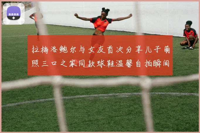 拉梅洛鲍尔与女友首次分享儿子萌照三口之家同款球鞋温馨自拍瞬间