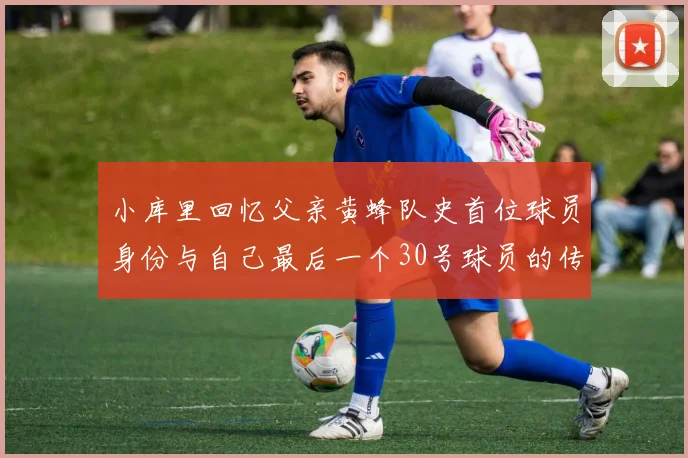 小库里回忆父亲黄蜂队史首位球员身份与自己最后一个30号球员的传承