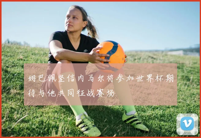 姆巴佩坚信内马尔将参加世界杯期待与他共同征战赛场